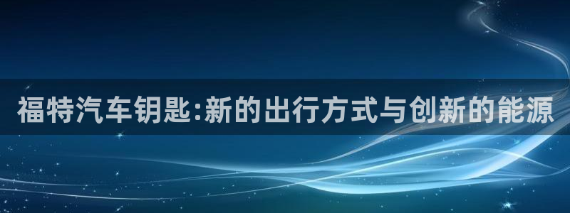 优发国际官网手机号：福特汽车钥匙:新的出行方式与创新的能源