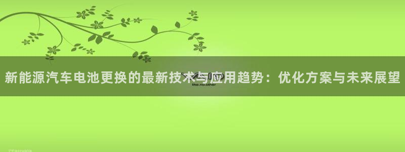 优发国际app登录：新能源汽车电池更换的最新技术与应用趋势：优化方案与未来展望