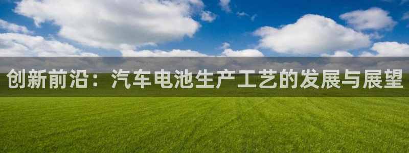 优发国际官网首页入口：创新前沿：汽车电池生产工艺的发展与展望