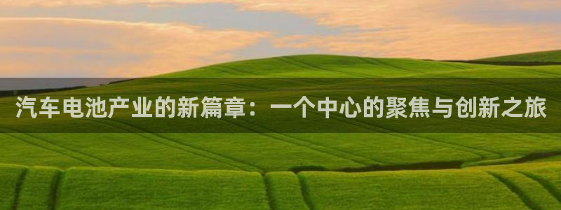 优发国际手机客户端官网首页：汽车电池产业的新篇章：一个中心的聚焦与创新之旅